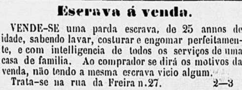 Anúncio publicado no Correio Paulistano em 1º de novembro de 1863, no qual está escrito: "ESCRAVA À VENDAVende-se uma parda escrava, de 25 anos de idade, sabendo lavar, costurar e engomar perfeitamente, e com inteligência de todos os serviços de uma casa de família. Ao comprador se dirá os motivos da venda, não tendo a mesma escrava vício algum. Trata-se na rua da Freira, número 27".